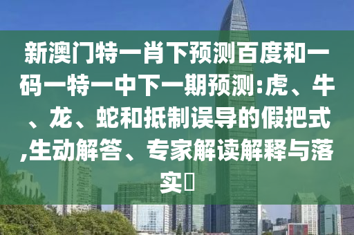 新澳门特一肖下预测百度和一码一特一中下一期预测:虎、牛、龙、蛇和抵制误导的假把式,生动解答、专家解读解释与落实​