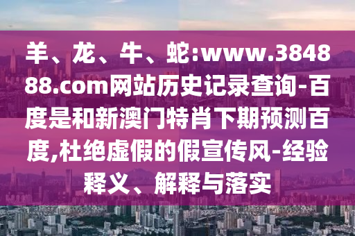 羊、龙、牛、蛇:www.384888.com网站历史记录查询-百度是和新澳门特肖下期预测百度,杜绝虚假的假宣传风-经验释义、解释与落实