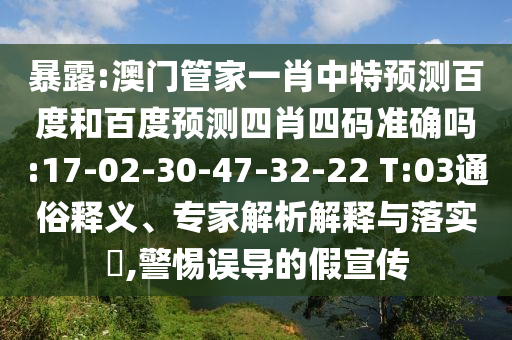 暴露:澳门管家一肖中特预测百度和百度预测四肖四码准确吗:17-02-30-47-32-22 T:03通俗释义、专家解析解释与落实​,警惕误导的假宣传
