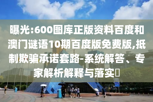 曝光:600图库正版资料百度和澳门谜语10期百度版免费版,抵制欺骗承诺套路-系统解答、专家解析解释与落实