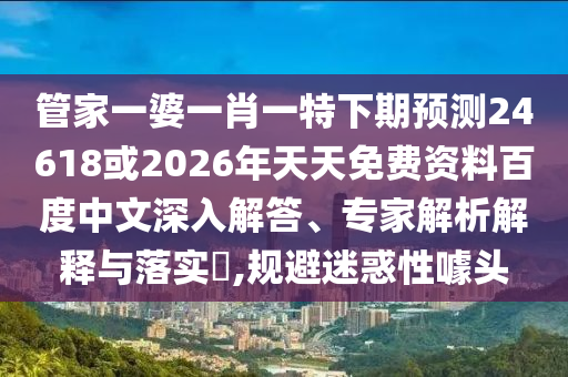 管家一婆一肖一特下期预测24618或2026年天天免费资料百度中文深入解答、专家解析解释与落实​,规避迷惑性噱头