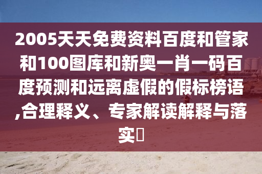 2005天天免费资料百度和管家和100图库和新奥一肖一码百度预测和远离虚假的假标榜语,合理释义、专家解读解释与落实