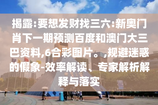 揭露:要想发财找三六:新奥门肖下一期预测百度和澳门大三巴资料,6合彩图片。,规避迷惑的假象-效率解读、专家解析解释与落实