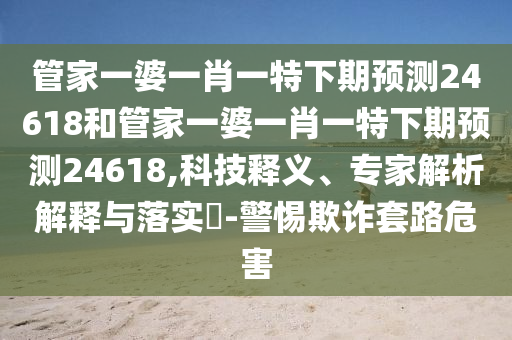 管家一婆一肖一特下期预测24618和管家一婆一肖一特下期预测24618,科技释义、专家解析解释与落实​-警惕欺诈套路危害