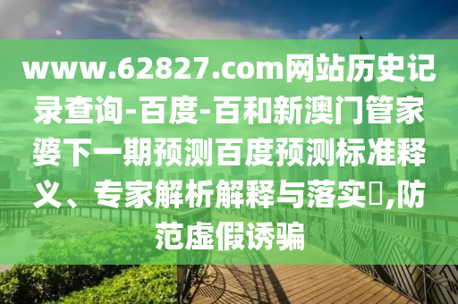 www.62827.com网站历史记录查询-百度-百和新澳门管家婆下一期预测百度预测标准释义、专家解析解释与落实​,防范虚假诱骗