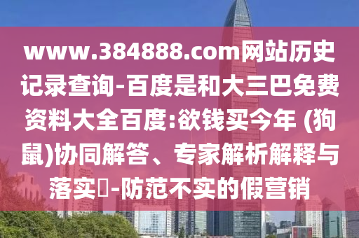 www.384888.com网站历史记录查询-百度是和大三巴免费资料大全百度:欲钱买今年 (狗鼠)协同解答、专家解析解释与落实​-防范不实的假营销