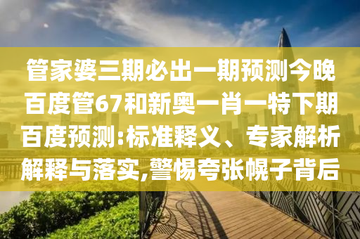 管家婆三期必出一期预测今晚百度管67和新奥一肖一特下期百度预测:标准释义、专家解析解释与落实,警惕夸张幌子背后