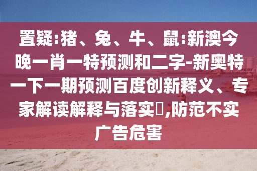 置疑:猪、兔、牛、鼠:新澳今晚一肖一特预测和二字-新奥特一下一期预测百度创新释义、专家解读解释与落实​,防范不实广告危害