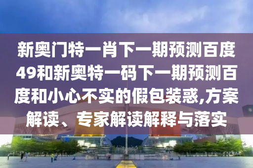 新奥门特一肖下一期预测百度49和新奥特一码下一期预测百度和小心不实的假包装惑,方案解读、专家解读解释与落实