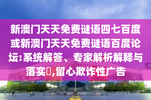 新澳门天天免费谜语四七百度或新澳门天天免费谜语百度论坛:系统解答、专家解析解释与落实​,留心欺诈性广告