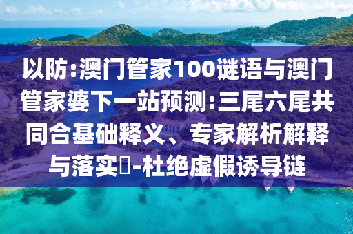 以防:澳门管家100谜语与澳门管家婆下一站预测:三尾六尾共同合基础释义、专家解析解释与落实​-杜绝虚假诱导链