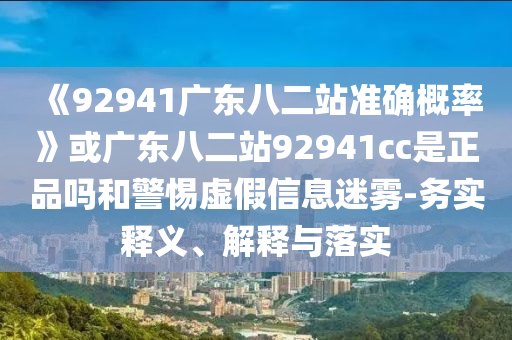 《92941广东八二站准确概率》或广东八二站92941cc是正品吗和警惕虚假信息迷雾-务实释义、解释与落实