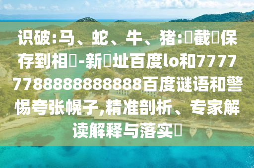识破:马、蛇、牛、猪:請截圖保存到相冊-新網址百度lo和77777788888888888百度谜语和警惕夸张幌子,精准剖析、专家解读解释与落实​