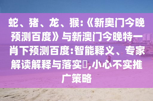 蛇、猪、龙、猴:《新奥门今晚预测百度》与新澳门今晚特一肖下预测百度:智能释义、专家解读解释与落实​,小心不实推广策略