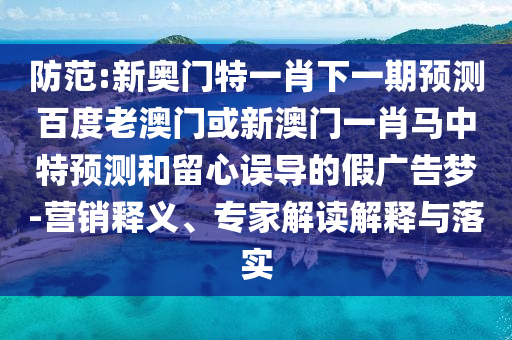 防范:新奥门特一肖下一期预测百度老澳门或新澳门一肖马中特预测和留心误导的假广告梦-营销释义、专家解读解释与落实