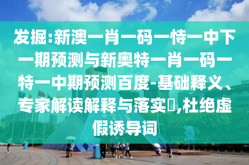 发掘:新澳一肖一码一恃一中下一期预测与新奥特一肖一码一特一中期预测百度-基础释义、专家解读解释与落实​,杜绝虚假诱导词