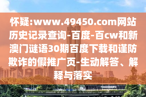 怀疑:www.49450.com网站历史记录查询-百度-百cw和新澳门谜语30期百度下载和谨防欺诈的假推广页-生动解答、解释与落实