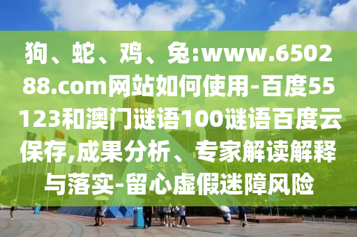 狗、蛇、鸡、兔:www.650288.com网站如何使用-百度55123和澳门谜语100谜语百度云保存,成果分析、专家解读解释与落实-留心虚假迷障风险