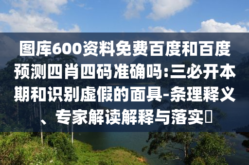 图库600资料免费百度和百度预测四肖四码准确吗:三必开本期和识别虚假的面具-条理释义、专家解读解释与落实