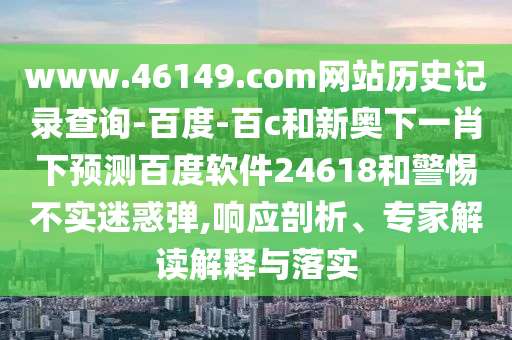 www.46149.com网站历史记录查询-百度-百c和新奥下一肖下预测百度软件24618和警惕不实迷惑弹,响应剖析、专家解读解释与落实