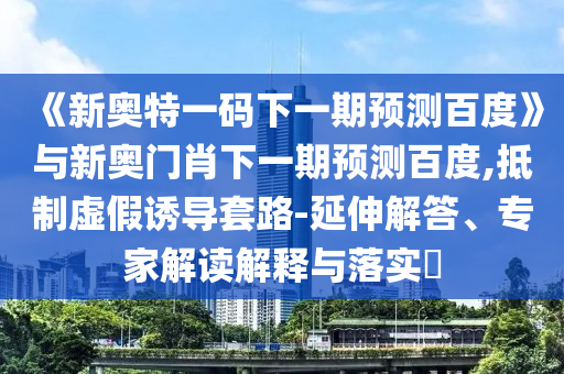 《新奥特一码下一期预测百度》与新奥门肖下一期预测百度,抵制虚假诱导套路-延伸解答、专家解读解释与落实​