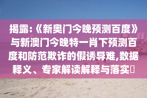 揭露:《新奥门今晚预测百度》与新澳门今晚特一肖下预测百度和防范欺诈的假诱导难,数据释义、专家解读解释与落实