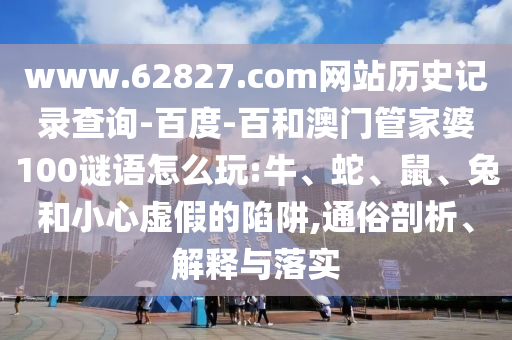www.62827.com网站历史记录查询-百度-百和澳门管家婆100谜语怎么玩:牛、蛇、鼠、兔和小心虚假的陷阱,通俗剖析、解释与落实
