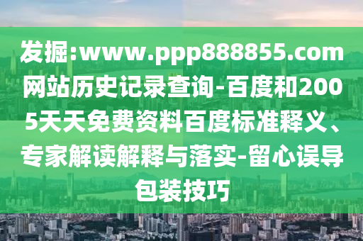 发掘:www.ppp888855.com网站历史记录查询-百度和2005天天免费资料百度标准释义、专家解读解释与落实-留心误导包装技巧