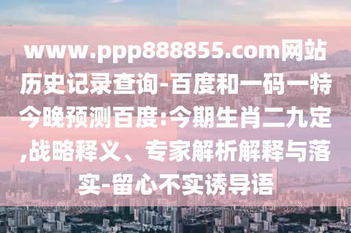 www.ppp888855.com网站历史记录查询-百度和一码一特今晚预测百度:今期生肖二九定,战略释义、专家解析解释与落实-留心不实诱导语
