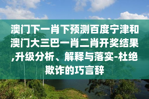 澳门下一肖下预测百度宁津和澳门大三巴一肖二肖开奖结果,升级分析、解释与落实-杜绝欺诈的巧言辞