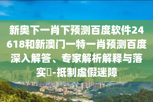 新奥下一肖下预测百度软件24618和新澳门一特一肖预测百度深入解答、专家解析解释与落实-抵制虚假迷障