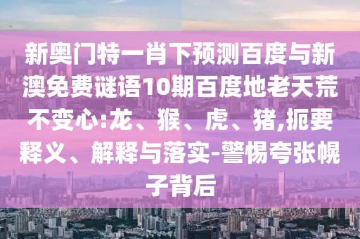新奥门特一肖下预测百度与新澳免费谜语10期百度地老天荒不变心:龙、猴、虎、猪,扼要释义、解释与落实-警惕夸张幌子背后