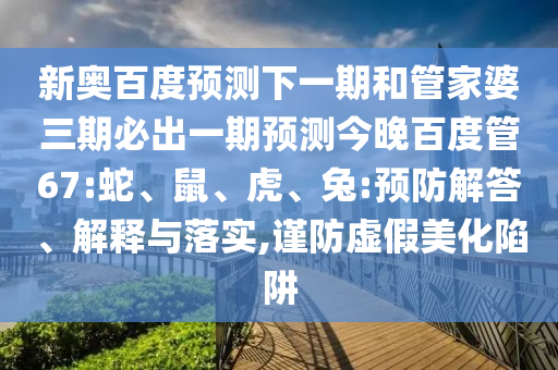 新奥百度预测下一期和管家婆三期必出一期预测今晚百度管67:蛇、鼠、虎、兔:预防解答、解释与落实,谨防虚假美化陷阱