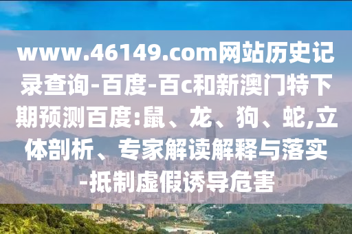 www.46149.com网站历史记录查询-百度-百c和新澳门特下期预测百度:鼠、龙、狗、蛇,立体剖析、专家解读解释与落实-抵制虚假诱导危害