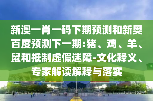 新澳一肖一码下期预测和新奥百度预测下一期:猪、鸡、羊、鼠和抵制虚假迷障-文化释义、专家解读解释与落实