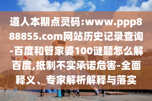 道人本期点灵码:www.ppp888855.com网站历史记录查询-百度和管家婆100谜题怎么解百度,抵制不实承诺危害-全面释义、专家解析解释与落实
