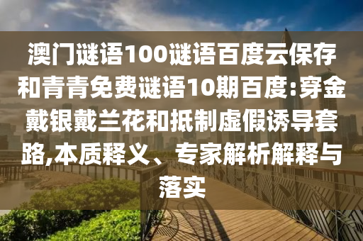 澳门谜语100谜语百度云保存和青青免费谜语10期百度:穿金戴银戴兰花和抵制虚假诱导套路,本质释义、专家解析解释与落实