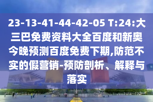 23-13-41-44-42-05 T:24:大三巴免费资料大全百度和新奥今晚预测百度免费下期,防范不实的假营销-预防剖析、解释与落实