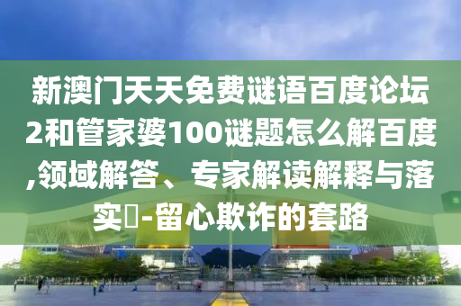 新澳门天天免费谜语百度论坛2和管家婆100谜题怎么解百度,领域解答、专家解读解释与落实​-留心欺诈的套路