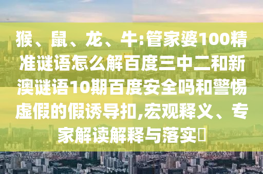 猴、鼠、龙、牛:管家婆100精准谜语怎么解百度三中二和新澳谜语10期百度安全吗和警惕虚假的假诱导扣,宏观释义、专家解读解释与落实​