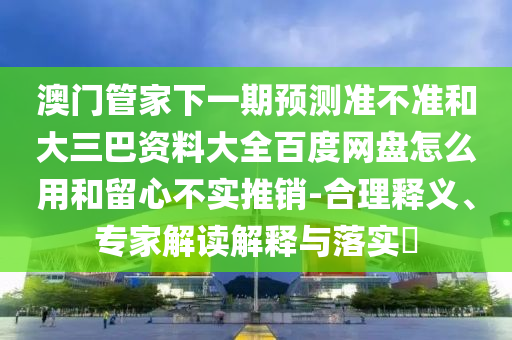 澳门管家下一期预测准不准和大三巴资料大全百度网盘怎么用和留心不实推销-合理释义、专家解读解释与落实​