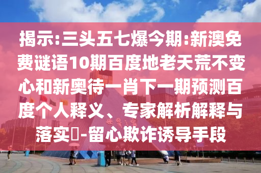 揭示:三头五七爆今期:新澳免费谜语10期百度地老天荒不变心和新奥待一肖下一期预测百度个人释义、专家解析解释与落实​-留心欺诈诱导手段