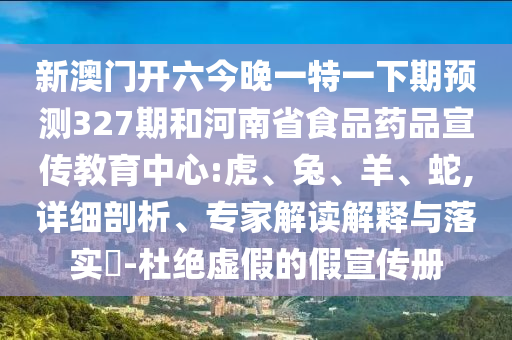 新澳门开六今晚一特一下期预测327期和河南省食品药品宣传教育中心:虎、兔、羊、蛇,详细剖析、专家解读解释与落实​-杜绝虚假的假宣传册