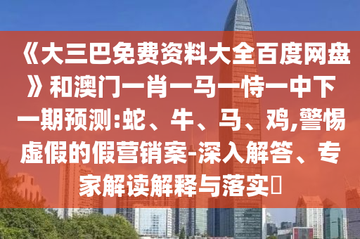 《大三巴免费资料大全百度网盘》和澳门一肖一马一恃一中下一期预测:蛇、牛、马、鸡,警惕虚假的假营销案-深入解答、专家解读解释与落实​