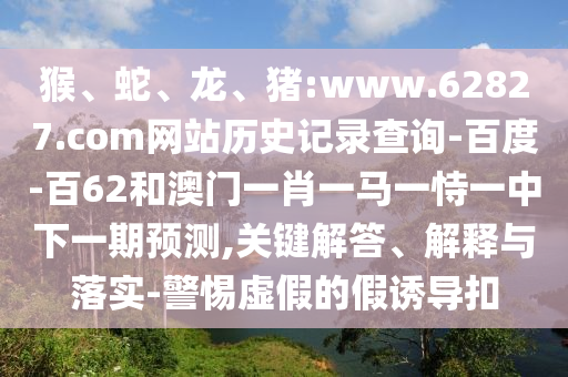 猴、蛇、龙、猪:www.62827.com网站历史记录查询-百度-百62和澳门一肖一马一恃一中下一期预测,关键解答、解释与落实-警惕虚假的假诱导扣