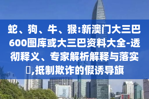 蛇、狗、牛、猴:新澳门大三巴600图库或大三巴资料大全-透彻释义、专家解析解释与落实​,抵制欺诈的假诱导旗