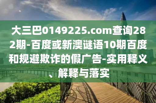 大三巴0149225.com查询282期-百度或新澳谜语10期百度和规避欺诈的假广告-实用释义、解释与落实