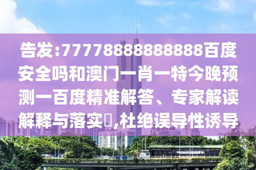 告发:77778888888888百度安全吗和澳门一肖一特今晚预测一百度精准解答、专家解读解释与落实​,杜绝误导性诱导