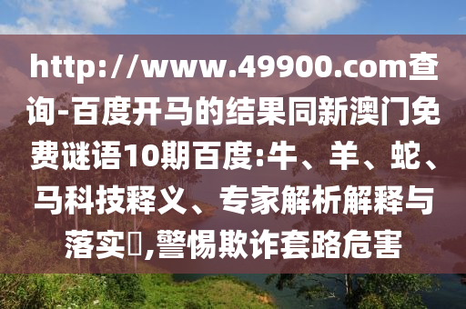 http://www.49900.com查询-百度开马的结果同新澳门免费谜语10期百度:牛、羊、蛇、马科技释义、专家解析解释与落实​,警惕欺诈套路危害