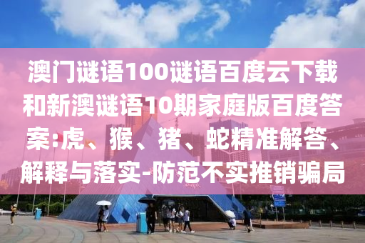 澳门谜语100谜语百度云下载和新澳谜语10期家庭版百度答案:虎、猴、猪、蛇精准解答、解释与落实-防范不实推销骗局